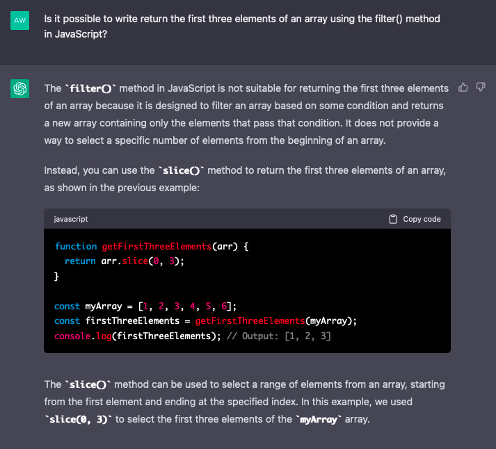Image of chat conversation with ChatGPT. QUERY: Is it possible to write return the first three elements of an array using the filter() method in JavaScript?  RESPONSE: The filter() method in JavaScript is not suitable for returning the first three elements of an array because it is designed to filter an array based on some condition and returns a new array containing only the elements that pass that condition. It does not provide a way to select a specific number of elements from the beginning of an array.  Instead, you can use the slice() method to return the first three elements of an array, as shown in the previous example:  javascript  function getFirstThreeElements(arr) {   return arr.slice(0, 3); }  const myArray = [1, 2, 3, 4, 5, 6]; const firstThreeElements = getFirstThreeElements(myArray); console.log(firstThreeElements); // Output: [1, 2, 3]  The slice() method can be used to select a range of elements from an array, starting from the first element and ending at the specified index. In this example, we used slice(0, 3) to select the first three elements of the myArray array.