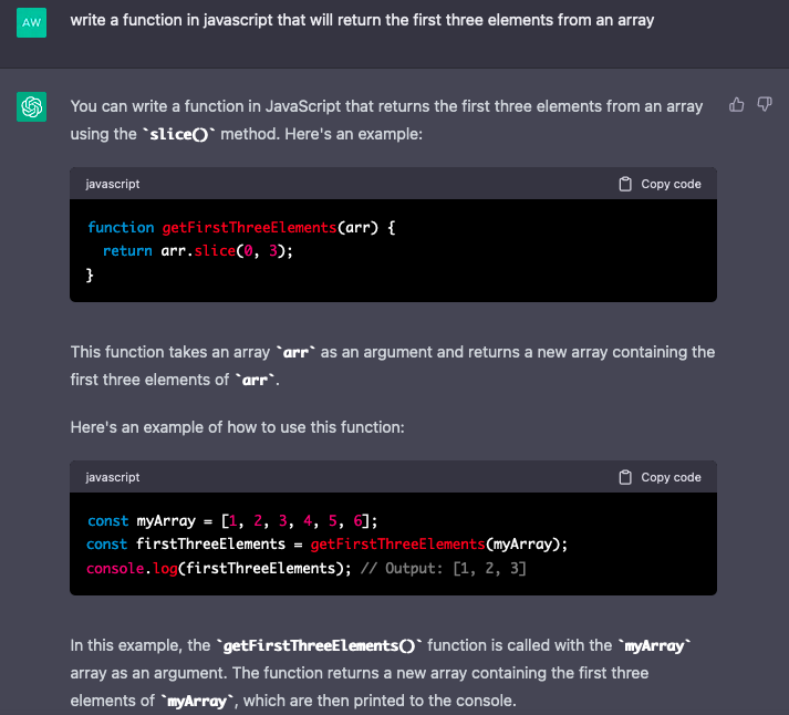 Image of chat conversation with ChatGPT. QUERY: write a function in javascript that will return the first three elements from an array.  RESPONSE: You can write a function in JavaScript that returns the first three elements from an array using the slice() method. Here's an example:  javascript  function getFirstThreeElements(arr) {   return arr.slice(0, 3); }  This function takes an array arr as an argument and returns a new array containing the first three elements of arr.  Here's an example of how to use this function:  javascript  const myArray = [1, 2, 3, 4, 5, 6]; const firstThreeElements = getFirstThreeElements(myArray); console.log(firstThreeElements); // Output: [1, 2, 3]  In this example, the getFirstThreeElements() function is called with the myArray array as an argument. The function returns a new array containing the first three elements of myArray, which are then printed to the console.