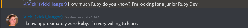 Screenshot from Discord chat"@Vicki (vicki_langer) How much Ruby do you know? I'm looking for a junior Ruby Dev." Then my response "Yesterday at 9:24 AM<br>
I know approximately zero Ruby. I’m very willing to learn."