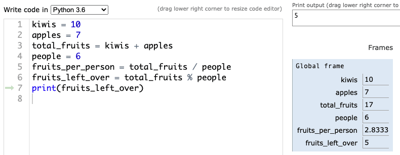 Screenshot of Python tutor: code:<br><br>
kiwis = 10<br><br>
apples = 7<br><br>
total_fruits = kiwis + apples<br><br>
people = 6<br><br>
fruits_per_person = total_fruits / people <br><br>
fruits_left_over = total_fruits % people<br><br>
print(fruits_left_over)<br><br>
 then it shows a chart to the right Frames<br><br>
Global frame<br><br>
kiwis 10<br><br>
apples 7<br><br>
total_fruits 17<br><br>
people 6<br><br>
fruits_per_person 2.8333<br><br>
fruits_left_over 5<br><br>
