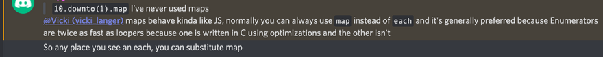 Screenshot from discord: I said: "10.downto(1).map I've never used maps" I got a response " maps behave kinda like JS, normally you can always use map instead of each and it's generally preferred because Enumerators are twice as fast as loopers because one is written in C using optimizations and the other isn't<br>
So any place you see an each, you can substitute map"