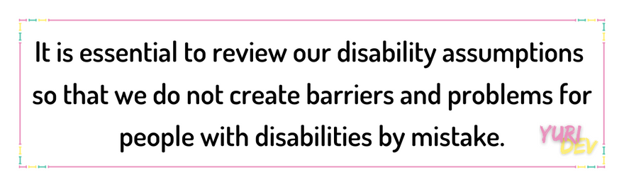 > It is essential to review our disability assumptions so that we do not create barriers and problems for people with disabilities by mistake.
