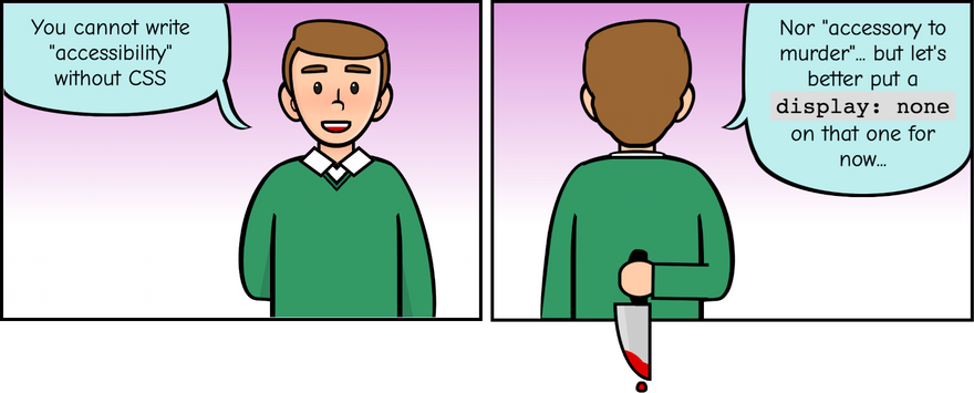 Comic strip with two panels. The first one shows a white man saying: 'You cannot write accessibility without CSS'. The second panel is a view of the same white man from behind, he is holding a blood-soaked knife and says: nor accessory to murder... but let's put a display:none on that one for now.